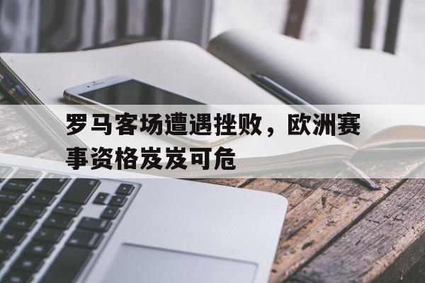 罗马客场遭遇挫败，欧洲赛事资格岌岌可危