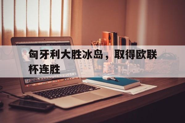 匈牙利大胜冰岛，取得欧联杯连胜